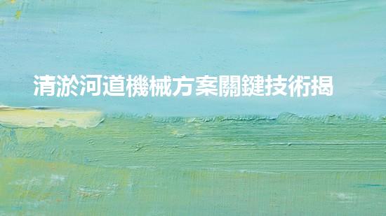 清淤河道機械方案關鍵技術揭秘：提升清淤效率的突破性方法！
